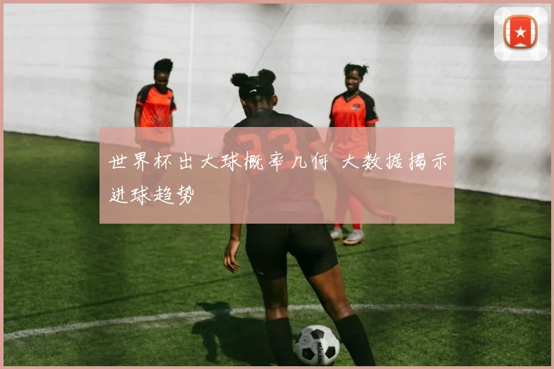 世界杯出大球概率几何 大数据揭示进球趋势
