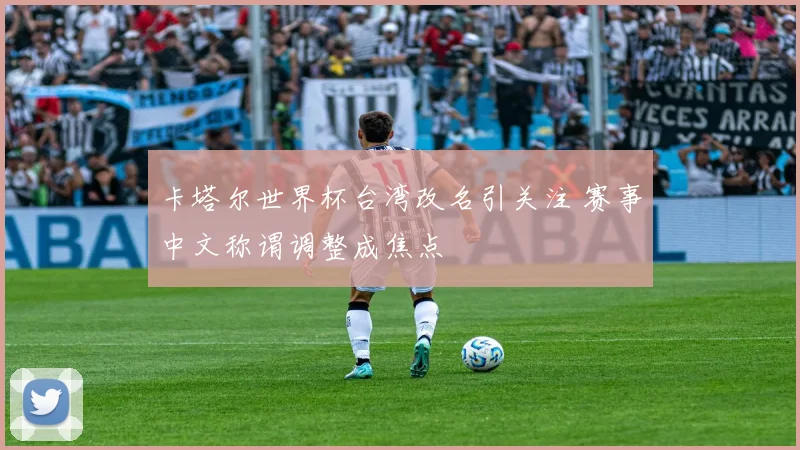 卡塔尔世界杯台湾改名引关注 赛事中文称谓调整成焦点