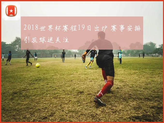 2018世界杯赛程19日出炉 赛事安排引发球迷关注