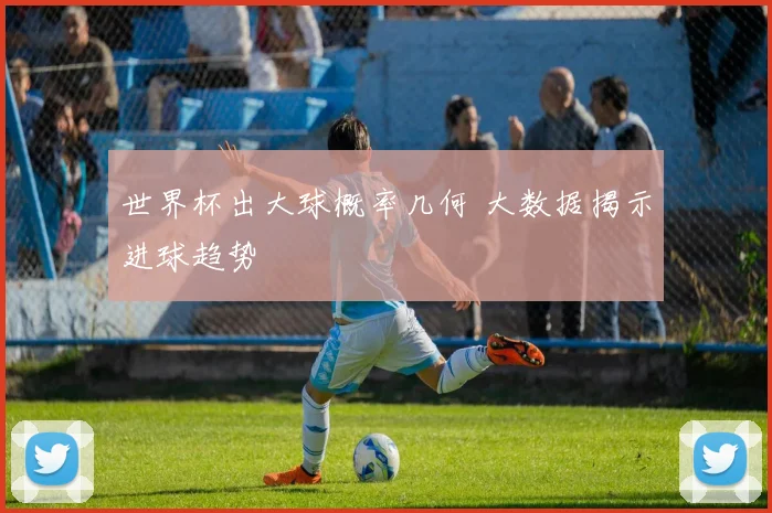 世界杯出大球概率几何 大数据揭示进球趋势