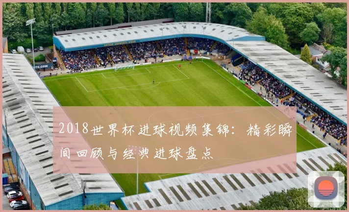 2018世界杯进球视频集锦:精彩瞬间回顾与经典进球盘点