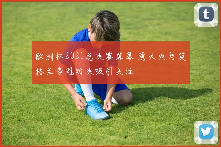 欧洲杯2021总决赛落幕 意大利与英格兰争冠对决吸引关注