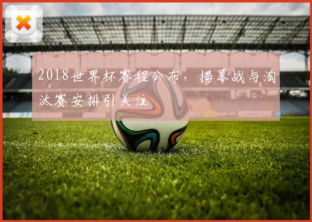 2018世界杯赛程公布,揭幕战与淘汰赛安排引关注