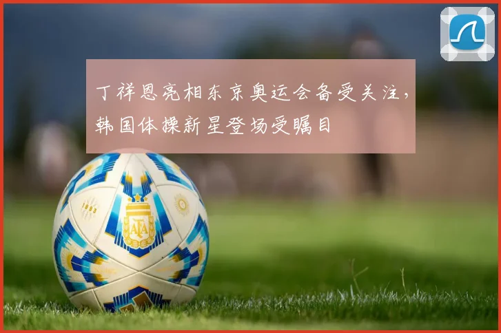 丁祥恩亮相东京奥运会备受关注，韩国体操新星登场受瞩目